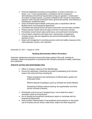 • Enforced established procedures and guidelines on tenant construction, i.e
tenant ( an / or their representative ) compliance with the Company’s
administrative and technical requirements during pre operation / construction /
renovation of leased spaces e.g tenant compliance with insurance requirement,
payment of the required construction bond, government permits, and checking of
architectural / perspective plans.
• Check all finished tenant related construction jobs in coordination with the
Building Admin and Engineering Department
• Coordinate with leasing division all tenant construction and renovation activities
• Prepare periodic reports about the status of tenant construction activities.
• Periodically monitor tenant sales performance, and audit tenant merchandise
• Ensure tenant compliance with lease term, memorandum of agreement,
company house rules and regulations and account administrative ( timely
payment of rent )
• Assist mall management in providing security control and safety measures to the
mall employees, tenants, and customers
November 21, 2011 – August 21, 2014
Building Administration Officer (Promoted )
Supervise maintenance services to ensure the proper upkeep of the mall, including its
amenities, utilities and equipment in accordance with Company standards of safety, cleanliness
and orderliness.
SPECIFIC DUTIES AND RESPONSIBILITIES
• Officer in Charge in absence of the Mall Manager.
• Ensure the cleanliness, orderliness and proper housekeeping of all common
areas in the mall at all times including the
Proper arrangement and maintenance of artificial plants, garden and
landscaped areas.
Efficient disposal of garbage e.g pick up schedule are strictly followed
Scheduling of Kitchen exhaust cleaning, bio-augmentation and other
service contracts of tenants.
• Periodically conduct survey of assigned area / unit to determine repair /
renovation needs and requirement.
• Act on building and equipment maintenance repairs or coordinate with the
Engineering Department
• Ensure proper implementation of set guidelines and procedures on the proper
use of company service vehicle, water tanks, trailers and other equipment.
 