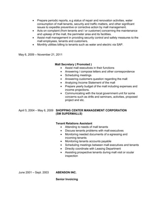 • Prepare periodic reports, e.g status of repair and renovation activities, water
consumption of mall tenants, security and traffic matters, and other significant
issues to expedite preventive or corrective action by mall management.
• Acts on complaint (from tenants and / or customer) concerning the maintenance
and upkeep of the mall, the perimeter area and its facilities.
• Assist mall management in providing security control and safety measures to the
mall employees, tenants and customers.
• Monthly utilities billing to tenants such as water and electric via SAP.
May 6, 2009 – November 21, 2011
Mall Secretary ( Promoted )
• Assist mall executives in their functions
• Answering / compose letters and other correspondence
• Scheduling meetings
• Answering customers question regarding the mall
• Analyzing Income Statement of the mall
• Prepare yearly budget of the mall including expenses and
income projections.
• Communicating with the local government unit for some
concerns such as drills and seminars, activities, proposed
project and etc.
April 5, 2004 – May 6, 2009 SHOPPING CENTER MANAGEMENT CORPORATION
(SM SUPERMALLS)
Tenant Relations Assistant
• Attending to needs of mall tenants
• Discuss tenants problems with mall executives
• Monitoring needed documents of a egressing and
incoming tenants
• Monitoring tenants accounts payable
• Scheduling meetings between mall executives and tenants
• Directly coordinate with Leasing Department
• Assisting prospective tenants during mall visit or ocular
inspection
June 2001 – Sept. 2003 ABENSON INC.
Senior Invoicing
 