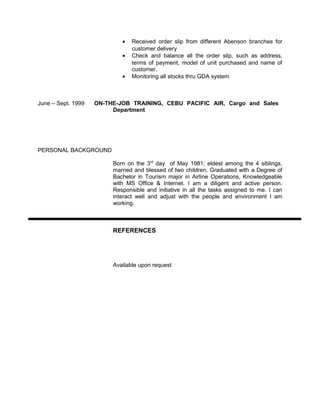 • Received order slip from different Abenson branches for
customer delivery
• Check and balance all the order slip, such as address,
terms of payment, model of unit purchased and name of
customer.
• Monitoring all stocks thru GDA system
June – Sept. 1999 ON-THE-JOB TRAINING, CEBU PACIFIC AIR, Cargo and Sales
Department
PERSONAL BACKGROUND
Born on the 3rd
day of May 1981; eldest among the 4 siblings,
married and blessed of two children, Graduated with a Degree of
Bachelor in Tourism major in Airline Operations, Knowledgeable
with MS Office & Internet. I am a diligent and active person.
Responsible and initiative in all the tasks assigned to me. I can
interact well and adjust with the people and environment I am
working.
REFERENCES
Available upon request
 