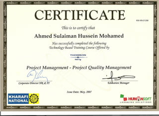 CERTIFICATE KW-KN-01298
This is to certify that
Ahmed Sulaiman Hussein Mohamed
Has successjully completed' thefo((owing
'lechnoloqy Based. Training Course Offered 6y
THOMSONI
..,L.
'T"
NETg
Proiect Management - Project Quality Management
'.,~~;1iii''!' ' ,.._,
I~~~
7- II
Corporate CDirector JfCJ{. etn
Issue Date: :M.ay. 2007
KHARAFI
NATIONAL
•
•• HlIIIIMNSOFT
LEARNING SOLUTIONS
 