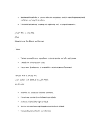 • Maintained knowledge of current sales and promotions, policies regarding payment and
exchanges and security practices.
• Completed all cleaning, stocking and organizing tasks in assigned sales area.
January 2011 to June 2012
Arbys
3 locations nw Okc. Elreno, and Norman
Cashier
• Trained new cashiers on procedures, customer service and sales techniques.
• Totaled bills and calculated taxes.
• Encouraged development of new cashiers with positive reinforcement.
February 2010 to January 2011
Love's Gaston 1645 OK-66, El Reno, OK 73036
gas attended
• Received and processed customer payments.
• Put out new stock and rotated existing products.
• Analyzed purchases for signs of fraud.
• Worked extra shifts during busy periods to maintain service.
• Increased customer loyalty and retention.
 