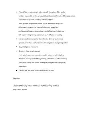 • Prison officers must maintain order and daily operations of the facility
and are responsible for the care, custody, and control of inmates Officers can utilize.
prevention by routinely searching inmates and their
living quarters for potential threats such as weapons or drugs Use
of force and restraints (i.e., handcuffs, leg-irons, belly-chain,
etc.)Weapons (firearms, batons, taser, etc.)Self-defense First aid and
CPR Report writing Giving testimony in court Diffusion of hostility
• Interpersonal communication Correction law Criminal law Criminal
procedure law Case work and criminal investigations Hostage negotiation
• Gang intelligence Procedural
• Training – New recruits also are
instructed in common procedures used in prisons or jails including:
Restraint techniques Identifying/locating contraband Searches and strip
search Cell search Riot control Booking/receiving Prisoner transporter
operations
• Oversea new and other correctional officers on units.
Education
2001 Carl Albert High School 2009 S Post Rd, Midwest City, OK 73130
High School Diploma
 