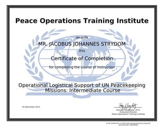 Peace Operations Training Institute
awards
MR. JACOBUS JOHANNES STRYDOM
this
Certificate of Completion
for completing the course of instruction
Missions: Intermediate Course
Operational Logistical Support of UN Peacekeeping
16 December 2013
Harvey J. Langholtz, Ph.D.
Executive Director
Peace Operations Training Institute
Verify authenticity at http://www.peaceopstraining.org/verify
Serial Number: 800486482
 
