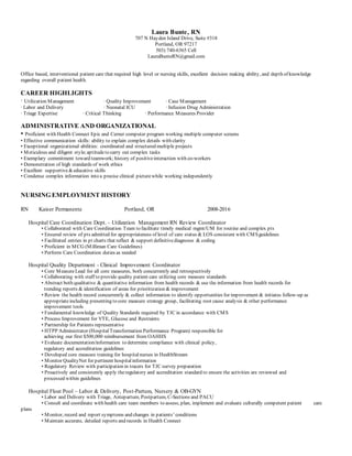 Laura Bunte, RN
707 N Hayden Island Drive, Suite #318
Portland, OR 97217
503) 740-6365 Cell
LauraBunteRN@gmail.com
Office based, interventional patient care that required high level or nursing skills, excellent decision making ability, and depth of knowledge
regarding overall patient health.
CAREER HIGHLIGHTS
∙ Utilization Management ∙ Quality Improvement ∙ Case Management
∙ Labor and Delivery ∙ Neonatal ICU ∙ Infusion Drug Administration
∙ Triage Expertise ∙ Critical Thinking ∙ Performance Measures Provider
ADMINISTRATIVE AND ORGANIZATIONAL
• Proficient with Health Connect Epic and Cerner computer program working multiple computer screens
• Effective communication skills: ability to explain complex details with clarity
• Exceptional organizational abilities: coordinated and structured multiple projects
• Meticulous and diligent style;aptitudeto carry out complex tasks
• Exemplary commitment toward teamwork; history of positiveinteraction with co-workers
• Demonstration of high standards of work ethics
• Excellent supportive&educative skills
• Condense complex information into a precise clinical picturewhile working independently
NURSING EMPLOYMENT HISTORY
RN Kaiser Permanente Portland, OR 2008-2016
Hospital Care Coordination Dept. – Utilization Management RN Review Coordinator
• Collaborated with Care Coordination Team to facilitate timely medical mgmt/UM for routine and complex pts
• Ensured review of pts admitted for appropriateness of level of care status & LOS consistent with CMSguidelines
• Facilitated entries in pt charts that reflect & support definitivediagnoses & coding
• Proficient in MCG (Milliman Care Guidelines)
• Perform Care Coordination duties as needed
Hospital Quality Department - Clinical Improvement Coordinator
• Core MeasureLead for all core measures, both concurrently and retrospectively
• Collaborating with staff to provide quality patient care utilizing core measure standards
• Abstract both qualitative & quantitative information from health records & use the information from health records for
trending reports & identification of areas for prioritization & improvement
• Review the health record concurrently & collect information to identify opportunities for improvement & initiates follow-up as
appropriateincluding presenting to core measure strategy group, facilitating root cause analysis & other performance
improvement tools
• Fundamental knowledge of Quality Standards required by TJC in accordance with CMS
• Process Improvement for VTE, Glucose and Restraints
• Partnership for Patients representative
• HTPP Administrator (HospitalTransformation Performance Program) responsible for
achieving our first $500,000 reimbursement from OAHHS
• Evaluate documentation/information to determine compliance with clinical policy,
regulatory and accreditation guidelines
• Developed core measure training for hospitalnurses in HealthStream
• Monitor QualityNet for pertinent hospitalinformation
• Regulatory Review with participation in tracers for TJC survey preparation
• Proactively and consistently apply theregulatory and accreditation standard to ensure the activities are reviewed and
processed within guidelines
Hospital Float Pool – Labor & Delivery, Post-Partum, Nursery & OB-GYN
• Labor and Delivery with Triage, Antepartum, Postpartum, C-Sections and PACU
• Consult and coordinate with health care team members to assess, plan, implement and evaluate culturally competent patient care
plans
• Monitor, record and report symptoms and changes in patients’ conditions
• Maintain accurate, detailed reports and records in Health Connect
 