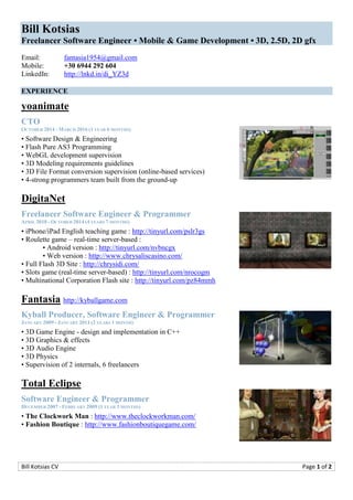 Bill Kotsias CV Page 1 of 2
Bill Kotsias
Freelancer Software Engineer • Mobile & Game Development • 3D, 2.5D, 2D gfx
Email: fantasia1954@gmail.com
Mobile: +30 6944 292 604
LinkedIn: http://lnkd.in/di_YZ3d
EXPERIENCE
yoanimate
CTO
OCTOBER 2014 - MARCH 2016 (1 YEAR 6 MONTHS)
• Software Design & Engineering
• Flash Pure AS3 Programming
• WebGL development supervision
• 3D Modeling requirements guidelines
• 3D File Format conversion supervision (online-based services)
• 4-strong programmers team built from the ground-up
DigitaNet
Freelancer Software Engineer & Programmer
APRIL 2010 - OCTOBER 2014 (4 YEARS 7 MONTHS)
• iPhone/iPad English teaching game : http://tinyurl.com/pslr3gs
• Roulette game – real-time server-based :
• Android version : http://tinyurl.com/nvbncgx
• Web version : http://www.chrysaliscasino.com/
• Full Flash 3D Site : http://chrysidi.com/
• Slots game (real-time server-based) : http://tinyurl.com/nrocogm
• Multinational Corporation Flash site : http://tinyurl.com/pz84mmh
Fantasia http://kyballgame.com
Kyball Producer, Software Engineer & Programmer
JANUARY 2009 - JANUARY 2011 (2 YEARS 1 MONTH)
• 3D Game Engine - design and implementation in C++
• 3D Graphics & effects
• 3D Audio Engine
• 3D Physics
• Supervision of 2 internals, 6 freelancers
Total Eclipse
Software Engineer & Programmer
DECEMBER 2007 - FEBRUARY 2009 (1 YEAR 3 MONTHS)
• The Clockwork Man : http://www.theclockworkman.com/
• Fashion Boutique : http://www.fashionboutiquegame.com/
 