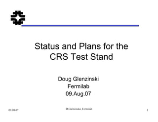 09.08.07 D.Glenzinski, Fermilab 1
Status and Plans for the
CRS Test Stand
Doug Glenzinski
Fermilab
09.Aug.07
 