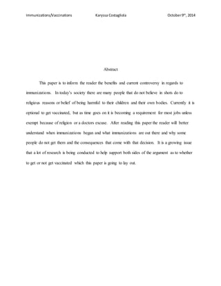 Immunizations/Vaccinations Karyssa Costagliola October9th
, 2014
Abstract
This paper is to inform the reader the benefits and current controversy in regards to
immunizations. In today’s society there are many people that do not believe in shots do to
religious reasons or belief of being harmful to their children and their own bodies. Currently it is
optional to get vaccinated, but as time goes on it is becoming a requirement for most jobs unless
exempt because of religion or a doctors excuse. After reading this paper the reader will better
understand when immunizations began and what immunizations are out there and why some
people do not get them and the consequences that come with that decision. It is a growing issue
that a lot of research is being conducted to help support both sides of the argument as to whether
to get or not get vaccinated which this paper is going to lay out.
 