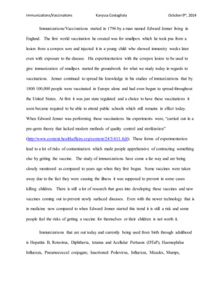 Immunizations/Vaccinations Karyssa Costagliola October9th
, 2014
Immunizations/Vaccinations started in 1796 by a man named Edward Jenner living in
England. The first world vaccination he created was for smallpox which he took pus from a
lesion from a cowpox sore and injected it in a young child who showed immunity weeks later
even with exposure to the disease. His experimentation with the cowpox lesion to be used to
give immunization of smallpox started the groundwork for what we study today in regards to
vaccinations. Jenner continued to spread his knowledge in his studies of immunizations that by
1800 100,000 people were vaccinated in Europe alone and had even begun to spread throughout
the United States. At first it was just state regulated and a choice to have these vaccinations it
soon became required to be able to attend public schools which still remains in effect today.
When Edward Jenner was performing these vaccinations his experiments were, “carried out in a
pre-germ theory that lacked modern methods of quality control and sterilization”
(http://www.content.healthaffairs.org/content/24/3/611.full). These forms of experimentation
lead to a lot of risks of contamination which made people apprehensive of contracting something
else by getting the vaccine. The study of immunizations have come a far way and are being
closely monitored as compared to years ago when they first begun. Some vaccines were taken
away due to the fact they were causing the illness it was supposed to prevent in some cases
killing children. There is still a lot of research that goes into developing these vaccines and new
vaccines coming out to prevent newly surfaced diseases. Even with the newer technology that is
in medicine now compared to when Edward Jenner started this trend it is still a risk and some
people feel the risks of getting a vaccine for themselves or their children is not worth it.
Immunizations that are out today and currently being used from birth through adulthood
is Hepatitis B, Rotavirus, Diphtheria, tetanus and Acellular Pertussis (DTaP), Haemophilus
Influenza, Pneumococcal conjugate, Inactivated Poliovirus, Influenza, Measles, Mumps,
 