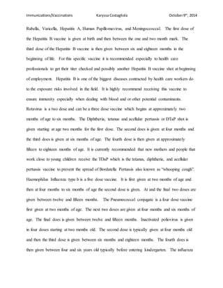 Immunizations/Vaccinations Karyssa Costagliola October9th
, 2014
Rubella, Varicella, Hepatitis A, Human Papillomavirus, and Meningoccoccal. The first dose of
the Hepatitis B vaccine is given at birth and then between the one and two month mark. The
third dose of the Hepatitis B vaccine is then given between six and eighteen months in the
beginning of life. For this specific vaccine it is recommended especially to health care
professionals to get their titer checked and possibly another Hepatitis B vaccine shot at beginning
of employment. Hepatitis B is one of the biggest diseases contracted by health care workers do
to the exposure risks involved in the field. It is highly recommend receiving this vaccine to
ensure immunity especially when dealing with blood and or other potential contaminants.
Rotavirus is a two dose and can be a three dose vaccine which begins at approximately two
months of age to six months. The Diphtheria, tetanus and acellular pertussis or DTaP shot is
given starting at age two months for the first dose. The second does is given at four months and
the third does is given at six months of age. The fourth dose is then given at approximately
fifteen to eighteen months of age. It is currently recommended that new mothers and people that
work close to young children receive the TDaP which is the tetanus, diphtheria, and acellular
pertussis vaccine to prevent the spread of Bordatella Pertussis also known as “whooping cough”.
Haemophilus Influenza type b is a five dose vaccine. It is first given at two months of age and
then at four months to six months of age the second dose is given. At and the final two doses are
given between twelve and fifteen months. The Pneumococcal conjugate is a four dose vaccine
first given at two months of age. The next two doses are given at four months and six months of
age. The final does is given between twelve and fifteen months. Inactivated poliovirus is given
in four doses starting at two months old. The second dose is typically given at four months old
and then the third dose is given between six months and eighteen months. The fourth does is
then given between four and six years old typically before entering kindergarten. The influenza
 