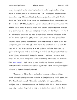Immunizations/Vaccinations Karyssa Costagliola October9th
, 2014
vaccine is an optional vaccine that can be given from six months through adulthood to help
prevent or lower the effects of the seasonal flu virus. This is recommended especially to health
care workers, young children, and the elderly, but some people choose not to get it. Measles,
Mumps and Rubella (MMR) vaccine is given first at approximately twelve to fifteen months old.
The second dose of MMR is given between ages four and six usually before starting school. The
Varicella vaccine is given in two doses the first given at twelve to fifteen months and the second
being given between four and six years old typically before the start of kindergarten. Hepatitis A
is a two dose series vaccine that both doses are given between twelve and twenty-three months
old. The Human Papillomavirus (HPV) vaccine is a preventative shot that is given in a three
dose series starting at eleven years old or when a child male or female are sexually active. This
shot prevents genital warts and in girls cervical cancer. It is not effective for all types of HPV,
but is used as a form of preventing this STD. The Meningococcal shot is given to high risk
groups like teenagers and pre-teens it is usually given at eleven to twelve years old and a booster
is given typically between sixteen and eighteen years old. It is said that, “adolescents who
receive their first dose of meningococcal vaccine at or after age sixteen do not need the booster
dose” (www.cdc.gov). This is a list of the main immunizations given from birth through
adulthood which for most are required to be able to go to public school, but some parents fight to
be exempt for religious reasons or other beliefs.
The numbers of children that are vaccinated are increasing, but there are still many
parents that choose not to get their child vaccinated. In Pennsylvania alone 79% of children ages
19 to 35 months are immunized. The state that has the highest rate of parents filling out
exemption forms for certain immunizations is in Washington State at 6.2%. While the numbers
are growing of children that get their full range of vaccinations there is a small number that is
 