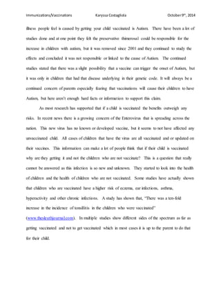 Immunizations/Vaccinations Karyssa Costagliola October9th
, 2014
illness people feel is caused by getting your child vaccinated is Autism. There have been a lot of
studies done and at one point they felt the preservative thimerosal could be responsible for the
increase in children with autism, but it was removed since 2001 and they continued to study the
effects and concluded it was not responsible or linked to the cause of Autism. The continued
studies stated that there was a slight possibility that a vaccine can trigger the onset of Autism, but
it was only in children that had that disease underlying in their genetic code. It will always be a
continued concern of parents especially fearing that vaccinations will cause their children to have
Autism, but here aren’t enough hard facts or information to support this claim.
As most research has supported that if a child is vaccinated the benefits outweigh any
risks. In recent news there is a growing concern of the Enterovirus that is spreading across the
nation. This new virus has no known or developed vaccine, but it seems to not have affected any
unvaccinated child. All cases of children that have the virus are all vaccinated and or updated on
their vaccines. This information can make a lot of people think that if their child is vaccinated
why are they getting it and not the children who are not vaccinate? This is a question that really
cannot be answered as this infection is so new and unknown. They started to look into the health
of children and the health of children who are not vaccinated. Some studies have actually shown
that children who are vaccinated have a higher risk of eczema, ear infections, asthma,
hyperactivity and other chronic infections. A study has shown that, “There was a ten-fold
increase in the incidence of tonsillitis in the children who were vaccinated”
(www.thesleuthjournal.com). In multiple studies show different sides of the spectrum as far as
getting vaccinated and not to get vaccinated which in most cases it is up to the parent to do that
for their child.
 