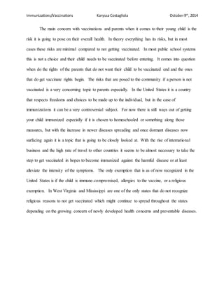 Immunizations/Vaccinations Karyssa Costagliola October9th
, 2014
The main concern with vaccinations and parents when it comes to their young child is the
risk it is going to pose on their overall health. In theory everything has its risks, but in most
cases these risks are minimal compared to not getting vaccinated. In most public school systems
this is not a choice and their child needs to be vaccinated before entering. It comes into question
when do the rights of the parents that do not want their child to be vaccinated end and the ones
that do get vaccinate rights begin. The risks that are posed to the community if a person is not
vaccinated is a very concerning topic to parents especially. In the United States it is a country
that respects freedoms and choices to be made up to the individual, but in the case of
immunizations it can be a very controversial subject. For now there is still ways out of getting
your child immunized especially if it is chosen to homeschooled or something along those
measures, but with the increase in newer diseases spreading and once dormant diseases now
surfacing again it is a topic that is going to be closely looked at. With the rise of international
business and the high rate of travel to other countries it seems to be almost necessary to take the
step to get vaccinated in hopes to become immunized against the harmful disease or at least
alleviate the intensity of the symptoms. The only exemption that is as of now recognized in the
United States is if the child is immune-compromised, allergies to the vaccine, or a religious
exemption. In West Virginia and Mississippi are one of the only states that do not recognize
religious reasons to not get vaccinated which might continue to spread throughout the states
depending on the growing concern of newly developed health concerns and preventable diseases.
 