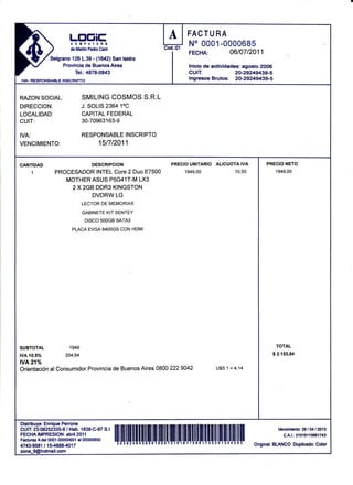 p               )
                         Ltrt¡itr
                         COUPUTERS
                         de Martin Pedro Cani

                ielgrano 126 1.39 - (1il2) San lsidro
                     Pravinnia da Rrrannc Aimc
                           Tel.:4878-0843
IVA: RESFONS, ,BLE INSCRIPTO
                                                               I

                                                                     A
                                                                   Cod.:01
                                                                             FACTU RA
                                                                             Ilo ñññ,1,ññnñAa4
                                                                             FECHA:
                                                                             culT.
                                                                                              0610712011

                                                                             lnicio de ac{ividadás: agosto 2006
                                                                                                 20-29249439-5
                                                                             lngresos Brutos: 20-29249439-5


RAZON SOCIAL:                   SMILING COSMOS S.R.L
DIRECCION:                      J. SOLIS 236410C
LOCALIDAD:                      CAPITAL FEDEML
CUIT:                           30-70963r63-9

IVA:                            RESPONSABLE INSCRIPTO
VENCIMIENTO:                            15t7t2011.


CANTIDAD                            DESCRIPCION                       PRECIO UNITARIO ALICUOTA IVA           PRECIO NETO
       1         PROCESADOR INTEL Core 2 Duo                E7500            1e4e,00            10,50              1949,00
                    MOTHER ASUS P5G41T-M LX3
                      2X2GB DDR3 KINGSTON
                                    DVDRW LG
                                LECTOR DE MEMORIAS

                                GABINETE KIT SENTEY
                                 DISCO SOOGB SATA3

                          PLACA EVGA B4OOGS CON HDMI




SUBTOTAL                 1949                                                                                      TOTAL

tvA 10.5%              204,64                                                                                     $ 2.153,64

wA21%
Orientación al Consumidor Provincia de Buenos Aires 0800             2229042            U$S 1 = 4,14




Distribuye: Enrique Penone
CUIT 23-08252335-9 / Hab. 1838-C-97 S.l                                                                             Wnc¡m¡enlo: 29 I 04            lm13
FECHA IMPRESION: abril 2011                                                                                            C.A.l.: 3f 0f   6'1   1   566f 7¡[3
Facturas A dol 0001 -00000651 al 00000850       iluLrruuI
4743-9581 t1U8884017                                                                                    OriginaI BLANCO Duplicado: Color
zona_9@hotmail.com
 