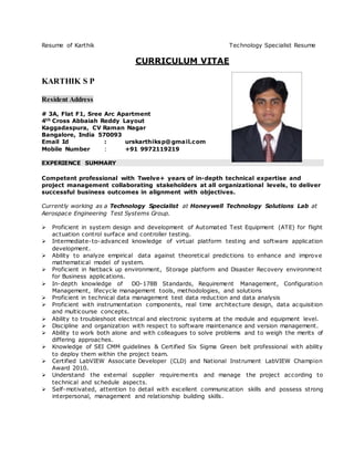 Resume of Karthik Technology Specialist Resume
CURRICULUM VITAE
KARTHIK S P
Resident Address
# 3A, Flat F1, Sree Arc Apartment
4th Cross Abbaiah Reddy Layout
Kaggadaspura, CV Raman Nagar
Bangalore, India 570093
Email Id : urskarthiksp@gmail.com
Mobile Number : +91 9972119219
EXPERIENCE SUMMARY
Competent professional with Twelve+ years of in-depth technical expertise and
project management collaborating stakeholders at all organizational levels, to deliver
successful business outcomes in alignment with objectives.
Currently working as a Technology Specialist at Honeywell Technology Solutions Lab at
Aerospace Engineering Test Systems Group.
 Proficient in system design and development of Automated Test Equipment (ATE) for flight
actuation control surface and controller testing.
 Intermediate-to-advanced knowledge of virtual platform testing and software application
development.
 Ability to analyze empirical data against theoretical predictions to enhance and improve
mathematical model of system.
 Proficient in Netback up environment, Storage platform and Disaster Recovery environment
for Business applications.
 In-depth knowledge of DO-178B Standards, Requirement Management, Configuration
Management, lifecycle management tools, methodologies, and solutions
 Proficient in technical data management test data reduction and data analysis
 Proficient with instrumentation components, real time architecture design, data acquisition
and multicourse concepts.
 Ability to troubleshoot electrical and electronic systems at the module and equipment level.
 Discipline and organization with respect to software maintenance and version management.
 Ability to work both alone and with colleagues to solve problems and to weigh the merits of
differing approaches.
 Knowledge of SEI CMM guidelines & Certified Six Sigma Green belt professional with ability
to deploy them within the project team.
 Certified LabVIEW Associate Developer (CLD) and National Instrument LabVIEW Champion
Award 2010.
 Understand the external supplier requirements and manage the project according to
technical and schedule aspects.
 Self-motivated, attention to detail with excellent communication skills and possess strong
interpersonal, management and relationship building skills.
 