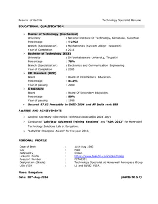 Resume of Karthik Technology Specialist Resume
EDUCATIONAL QUALIFICATION
 Master of Technology (Mechanical)
University : National Institute Of Technology, Karnataka, Surathkal
Percentage : 9 CPGA
Branch (Specialization) : Mechatronics (System Design- Research)
Year of Completion : 2016
 Bachelor of Technology (ECE)
University : Sri Venkateswara University, Tirupathi
Percentage : 78%
Branch (Specialization) : Electronics and Communication Engineering
Year of Completion : 2005
 XII Standard (MPC)
Board : Board of Intermediate Education.
Percentage : 81.0%
Year of passing : 2000
 X Standard
Board : Board Of Secondary Education.
Percentage : 80%
Year of passing : 1998
 Secured 97.62 Percentile in GATE-2004 and All India rank 888
AWARDS AND ACHIEVEMENTS
 General Secretary: Electronics Technical Association 2003-2004
 Conducted “LabVIEW Advanced Training Sessions” and “ADA 2012” for Honeywell
Technology Solutions Lab at Bangalore.
 “LabVIEW Champion Award” for the year 2010.
PERSONAL PROFILE
Date of Birth : 11th Aug 1983
Sex : Male
Nationality : Indian
LinkedIn Profile : https://www.linkedin.com/in/karthiksp
Passport Number : F2746331
Designation (Grade) : Technology Specialist at Honeywell Aerospace Group
USA VISA : L1 and B1B2 VISA.
Place: Bangalore
Date: 20th-Aug-2016 (KARTHIK.S.P)
 
