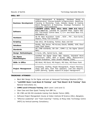 Resume of Karthik Technology Specialist Resume
SKILL SET
Business Development
Project Management & Budgeting, Database Design &
Administration, Process Analysis & Improvement, Reporting,
Tracking & Monitoring Tools, Website Design & Coding,
Brand Management & Positioning, Strategic Formulation &
Execution, Team leadership
Software
LabVIEW (2015, 2013, 2012, 2010, 2009 ,8.6, 8.5.1,
8.2.1 and 7.1) , LabVIEW RT, LabVIEW FPGA , Agilent VEE-
Pro, Test Stand, Control Desk, C, C++ and Visual Basic 6.0,
Matematica 10.
Hardware
All NI Data Acquisition Cards , SCXI , PXI , Euro-Cards,
dSpace, Moog Test Controller
Scripting Ada 2012, VB Scripting, Python, Ruby and CGI
DataBase
MySQL, SQL Server, MS Access, Oracle, DOORS, SVN, Clear
Case, Clear Quest.
Standards
DO 178B standards, DO 254 , CMMI 1.2, Six Sigma (Green
Belt)
Design Methodologies V-Cycle, UML, Spriral-Cycle, Agile
Six Sigma
Methodologies
Certified Six Sigma Green Belt, Kaizens, Standard Work
Instructions (SWI), Built in Quality (BIQ), Measureme nt
System Evaluation, Value Stream Mapping (VSM).
Skills in Office MS Word, MS Excel, MS Project, MS Visio, MS Power Point
Project Management
Scheduling, Staffing, People Management, Project Planning-
Using past data, work flow approach, cost and margins,
buffer planning, Quality aspects of project management.
TRAININGS ATTENDED
 Black Belt Design for Six Sigma and Lean at Honeywell Technology Solutions (HTSL).
 “LabVIEW Basic I and Basic II Training” and “Test Stand I & II Training” from
National Instruments Inc.
 CMMI Level 5 Process Training (Both Level 1 and Level 2)
 Clear Case and Clear Quest Training from IBM Inc.
 D0-178B and D0-254 standards training from Randal Flutron (DER).
 Software Project Management Course at Indian Institute Of Science (IISc), Bangalore.
 “Effective Leadership” and “Team Coaching” Training at Moog India Technology Centre
(MITC) by Vertical Learning Consultancy.
 