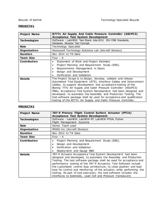 Resume of Karthik Technology Specialist Resume
PROJECT#1
Project Name B777x Air Supply And Cabin Pressure Controller (ASCPC3)
Acceptance Test System Development
Technologies Software : LabVIEW, Test Stand, Ada 2012, DO-178B Standards,
Hardware: Modular Test Concept
Role Technology Specialist
Organization Honeywell Technology Solutions Lab (Aircraft Division)
Duration Nov 2014 to Till Date
Team Size Four – 6
Contribution  Statement of Work and Project Estimate
 Project Planning and Requirement Study (SRS).
 Requirements Management in Doors
 Design and Development
 Verification and Validation
Details The Project Scope is to design, develop, validate and release
Automated Test Equipment (ATE), Interface Cables and Interconnect
Cables, to support development and acceptance testing of the
Boeing 777x Air Supply and Cabin Pressure Controller (ASCPC3)
PBAs. Acceptance Test System Development had been designed and
developed, to automate the Assembly and Production Testing. The
test software package shall be used for acceptance and qualification
testing of the B777x Air Supply and Cabin Pressure Controller.
PROJECT#2
Project Name 787-9 Primary Flight Control Surface Actuator (PFCA)
Acceptance Test System Development
Technologies Software : LabVIEW, LabVIEW RT, LabVIEW FPGA, Python
Flight Management Systems
Role Senior Team Lead
Organization MOOG Inc (Aircraft Division)
Duration Nov 2012 to Till Date
Team Size Four – 4
Contribution  Project Planning and Requirement Study (SRS).
 Design and Development
 Verification and Validation
 Deployment and Gauge R&R
Details 787-9 Actuator Acceptance Test System Development had been
designed and developed, to automate the Assembly and Production
Testing. The test software package shall be used for acceptance and
performance testing of the 787-9 Actuators. Test Software include
the customized control loop architecture, to close position and load
loop for control and monitoring of the actuator, while performing the
testing. As part of test execution, the test software includes the
interfaces to Solenoids, Load Cell and Pressure transducers
 