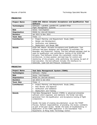Resume of Karthik Technology Specialist Resume
PROJECT#3
Project Name A330-340 Aileron Actuator Acceptance and Qualification Test
Software
Technologies Software : LabVIEW, LabVIEW RT, LabVIEW FPGA
Flight Management Systems
Role Senior Test Engineer
Organization MOOG Inc (Aircraft Division)
Duration Jan 2012 to Nov 2012
Team Size Three – 3
Contribution  Project Planning and Requirement Study (SRS).
 Design and Development
 Verification and Validation
 Deployment and Gauge R&R
Details A330-340 Aileron Actuator Acceptance and Qualification Test
Software had been designed and developed, to automate the
Assembly and Production Testing. The test software package shall be
used for qualification and performance testing of the A330-340
Actuator. Test Software include the customized control loop
architecture, to close position and load loop for control and
monitoring of the actuator, while performing the testing. As part of
test execution, the test software includes the interfaces to
Solenoids, Load Cell and Pressure transducers
PROJECT#4
Project Name Test Data Management System (TDMS)
Technologies Software : Python
Role Senior Test Engineer
Organization MOOG Inc (Aircraft Division)
Duration Jan 2010 to Jan 2012
Team Size Three -3
Contribution  Project Planning and Requirement Study (SRS).
 Peer Review and Approval
 Verification and Validation
 Deployment and Training
Details Test Data Management System (TDMS) is advanced enterprise
software which organizes and maintains the formal test data
generated from the Qualification and Acceptance testing of flight
components.
Handle the tasks of creating documentation as per the TESEP
Process. Perform responsibilities of providing the review comments
as part of the peer review. Handle the tasks of troubleshooting in
deployment of the TDMS application in the Automated Test
Equipments at Moog India Technology Center.
 