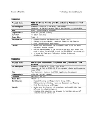Resume of Karthik Technology Specialist Resume
PROJECT#5
Project Name A350 Electronic Module (For EHA actuator) Acceptance Test
Software
Technologies Software : LabVIEW 2009 (PDS), Test Stand
Hardware: NI PXI with analog ,digital and frequency cards (UTS)
Role Senior Test Equipment Engineer
Organization MOOG Inc (Aircraft Division)
Duration Jan 2010- Jan 2012
Team Size Three -3
Contribution  Project Planning and Requirement Study (SRS).
 SW Architecture Design, Hardware Selection and Testing
 Field Commissioning and Support
Details  Design and development of Acceptance Test Stand for A350
Electronic Module Testing
 Play as lead engineer in the design of Low and High power test
case including the AS4112 testing for MIL-1553B communication.
 Includes Self-Test and Calibration Module design and
development.
PROJECT#6
Project Name 787-8 Flight Component Acceptance and Qualification Test
Software
Technologies Software : LabVIEW 7.1 (PDS), Test Stand
Hardware: NI PXI, NI FPGA, NI RT with analog ,digital and frequency
cards (UTS)
Role Test Equipment Engineer (LabVIEW Application Developer)
Organization MOOG Inc (Aircraft Division)
Duration Mar 2010- Jan 2012
Team Size Fifteen- 15
Contribution  Project Planning and Requirement Study (SRS).
 SW Architecture Design, Hardware Selection and Testing
 Field Commissioning and Support
Details  Design and development of acceptance and qualification test
software for actuation system.
 Includes data reduction and analysis for test data as part of
customer report submission.
 