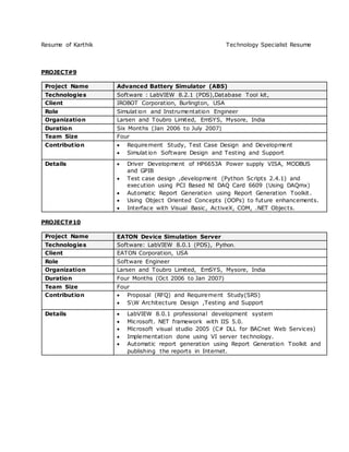 Resume of Karthik Technology Specialist Resume
PROJECT#9
Project Name Advanced Battery Simulator (ABS)
Technologies Software : LabVIEW 8.2.1 (PDS),Database Tool kit,
Client IROBOT Corporation, Burlington, USA
Role Simulation and Instrumentation Engineer
Organization Larsen and Toubro Limited, EmSYS, Mysore, India
Duration Six Months (Jan 2006 to July 2007)
Team Size Four
Contribution  Requirement Study, Test Case Design and Development
 Simulation Software Design and Testing and Support
Details  Driver Development of HP6653A Power supply VISA, MODBUS
and GPIB
 Test case design ,development (Python Scripts 2.4.1) and
execution using PCI Based NI DAQ Card 6609 (Using DAQmx)
 Automatic Report Generation using Report Generation Toolkit.
 Using Object Oriented Concepts (OOPs) to future enhancements.
 Interface with Visual Basic, ActiveX, COM, .NET Objects.
PROJECT#10
Project Name EATON Device Simulation Server
Technologies Software: LabVIEW 8.0.1 (PDS), Python.
Client EATON Corporation, USA
Role Software Engineer
Organization Larsen and Toubro Limited, EmSYS, Mysore, India
Duration Four Months (Oct 2006 to Jan 2007)
Team Size Four
Contribution  Proposal (RFQ) and Requirement Study(SRS)
 SW Architecture Design ,Testing and Support
Details  LabVIEW 8.0.1 professional development system
 Microsoft. NET framework with IIS 5.0.
 Microsoft visual studio 2005 (C# DLL for BACnet Web Services)
 Implementation done using VI server technology.
 Automatic report generation using Report Generation Toolkit and
publishing the reports in Internet.
 