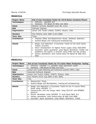 Resume of Karthik Technology Specialist Resume
PROJECT#11
Project Name End of Line Functional Tester for CX/D Series Counters/Timers
Technologies  Software : LabVIEW 8.0
 Hardware: PCI Based NI DAQ Card 6602
Client Danaher Controls, Elizabeth town, NC, U.S.A
Role Software Engineer
Organization Larsen and Toubro Limited, EmSYS, Mysore, India
Duration Four Months (June 2006 to Oct 2006)
Team Size Three
Contribution  Proposal (RFQ) and Requirement Study, Hardware Selection.
 System Design and Testing and Commissioning.
Details  Design and implement a Functional Tester for the CX/D Series
Timers/ Counters
 Driver Development for Agilent Power supply Using VISA,GPIB
 Automatic report generation using Report Generation Toolkit and
publishing the reports in Internet using HTML and CGI Scripts.
 Various parameters were tested using PCI Based NI DAQ Card
6602
PROJECT#12
Project Name End of Line Functional Tester for Tri-vector Meter Production Testing
Technologies  Software : LabVIEW 7.1, LabVIEW report generation toolkit
 Hardware : USB Based NI DAQ Card 6221
Client Larsen and Toubro Metering and Protection systems (MPS), India
Role Associate Software Engineer
Organization Larsen and Toubro Limited, EmSYS, Mysore, India.
Duration Four Months (From Aug 2005 to Nov 2005)
Team Size Two
Contribution  Requirement Study
 System Design and Development, Testing and Commissioning
Details  Design and implement a Functional Tester for the Tri-vector Meter
board using LabVIEW 7.1
 Communicate with the energy meter using IEC1107 and MODBUS
protocol
 Drivers developed using LabVIEW 7.1 and Visual Basic 6.0
 Various parameters were tested using NI DAQ Card 6008
 Automatic report generation using Report Generation Toolkit
 