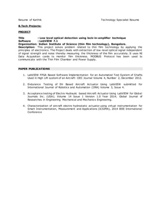 Resume of Karthik Technology Specialist Resume
B.Tech Projects:
PROJECT
Title : Low level optical detection using lock-in-amplifier technique
Software : LabVIEW 7.1
Organization: Indian Institute of Science (thin film technology), Bangalore.
Description: This project solves problem related to thin film technology by applying the
principles of electronics. The Project deals with extraction of low-level optical signal independent
of signal strength and noise thereby measuring the thickness of the film accurately. It uses NI
Data Acquisition cards to monitor film thickness. MODBUS Protocol has been used to
communicate with the Thin Film Chamber and Power Supply.
PAPER PUBLICATIONS
1. LabVIEW FPGA Based Software Implementation for an Automated Test System of Shafts
Used in High Lift system of an Aircraft- IJEC Journal Volume 4, Number 2, December 2012.
2. Endurance Testing of EH Based Aircraft Actuator Using LabVIEW submitted for
International Journal of Robotics and Automation (IJRA) Volume 3, Issue 4.
3. Acceptance testing of Electro Hydraulic based Aircraft Actuator Using LabVIEW for Global
Journals Inc. (USA); Volume 14 Issue 1 Version 1.0 Year 2014; Global Journal of
Researches in Engineering Mechanical and Mechanics Engineering.
4. Characterization of aircraft electro hydrostatic actuator using virtual instrumentation for
Smart Instrumentation, Measurement and Applications (ICSIMA), 2014 IEEE International
Conference
 