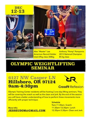 OLYMPIC WEIGHTLIFTING
SEMINAR
6127 NW Casper LN
Hillsboro, OR 97124
9am-4:30pm
Olympic Training Center residents will be hosting 2 one day lifting seminars. They
will be covering the snatch as well as the clean and jerk. By the end of the session
you will have a better understanding of how to perform these movements more
efficiently with proper technique.
More Info:
JESSEUDOM@GMAIL.COM
12-13
DEC
Alex “Master” Lee
American Record Holder
total 69kg class 308kg
Anthony “Pomp” Pomponio
2015 National Champion
85 kg class
Schedule
9am-11:30am- Snatch
11:30am-12:30pm- Lunch
12:30pm-3:30pm- Clean and Jerk
 