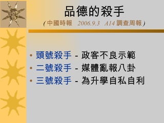 品德的殺手 ( 中國時報   2006.9.3  A14 調查周報 ) 頭號殺手 －政客不良示範 二號殺手 －媒體亂報八卦 三號殺手 －為升學自私自利 