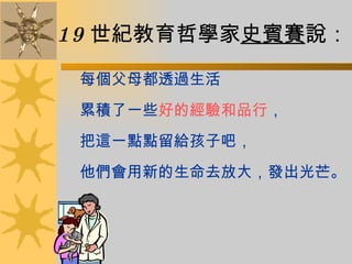 19 世紀教育哲學家 史賓賽 說： 每個父母都透過生活 累積了一些 好的經驗和品行 ， 把這一點點留給孩子吧， 他們會用新的生命去放大，發出光芒。 