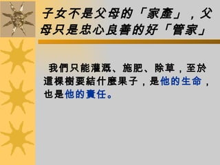 子女不是父母的「家產」，父母只是忠心良善的好「管家」   我們只能灌溉、施肥、除草，至於這棵樹要結什麼果子，是 他的生命 ，也是 他的責任。  