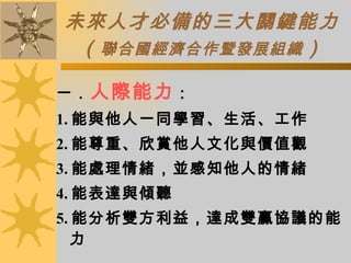 未來人才必備的三大關鍵能力 （ 聯合國經濟合作暨發展組織 ） 一． 人際能力 ： 1. 能與他人一同學習、生活、工作 2. 能尊重、欣賞他人文化與價值觀 3. 能處理情緒，並感知他人的情緒 4. 能表達與傾聽 5. 能分析雙方利益，達成雙贏協議的能力 