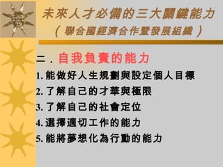 未來人才必備的三大關鍵能力 （ 聯合國經濟合作暨發展組織 ） 二． 自我負責的能力 1. 能做好人生規劃與設定個人目標 2. 了解自己的才華與極限 3. 了解自己的社會定位 4. 選擇適切工作的能力 5. 能將夢想化為行動的能力 