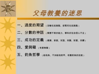 父母教養的迷思 一、過度的期望  ( 沒輸在起跑點、卻累死在起跑點 ) 二、分數的神話  ( 學歷不等於能力、學科好但自信心不足 ) 三、成功的定義  ( 健康、家庭、友誼、知識、財富、回饋 ) 四、愛與礙  ( 有愛無礙 ) 五、釣魚哲學  ( 給他魚、不如給他釣竿、培養釣魚的技能 ) 