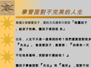 學習面對不完美的人生 每個父母都愛孩子，愛的方式通常只想到 『 保護孩子 、給孩子快樂、讓孩子得到很 多 』 但是，  人生不只是一直得到的吧？我們還要面對很多 『 失去 』 。   愈是愛孩子，愈要想： 『 如果有一天我 不在他身邊時，我該留什麼給他？  』    讓孩子學會面對 『 失去 』 和 『 挫折 』 ，面對不如意 或不完美的人生時，仍有 安慰自己、從新開始的能力 ， 我想是父母送給孩子最好的禮物。    