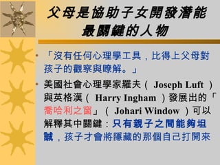 父母是協助子女開發潛能 最關鍵的人物   「沒有任何心理學工具，比得上父母對孩子的觀察與瞭解。」  美國社會心理學家羅夫（ Joseph Luft ）與英格漢（ Harry Ingham ）發展出的「 喬哈利之窗 」（ Johari Window ）可以解釋其中關鍵： 只有親子之間能夠坦誠 ，孩子才會將隱藏的那個自己打開來   