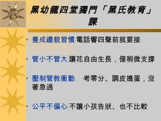 黑幼龍四堂獨門「黑氏教育」課 養成禮貌習慣 ﹕電話響四聲前就要接  管小不管大 ﹕讓花自由生長，僅稍微支撐  壓制管教衝動 ﹕　考零分、調皮搗蛋，沒著急過 公平不偏心 ﹕不讓小孩告狀、也不比較  