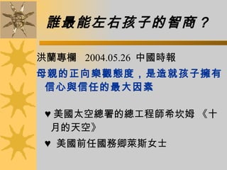 誰最能左右孩子的智商？   洪蘭專欄  2004.05.26  中國時報  母親的正向樂觀態度，是造就孩子擁有信心與信任的最大因素 ♥  美國太空總署的總工程師希坎姆 《十  月的天空》  ♥   美國前任國務卿萊斯女士  
