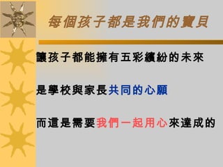 每個孩子都是我們的寶貝 讓孩子都能擁有五彩繽紛的未來 是學校與家長 共同的心願 而這是需要 我們一起用心 來達成的 