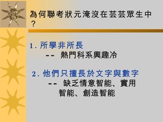 為何聯考狀元淹沒在芸芸眾生中？ 1. 所學非所長 --  熱門科系興趣冷 2. 他們只擅長於文字與數字 --  缺乏情意智能、實用  智能、創造智能 