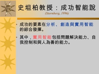 史坦柏教授：成功智能說 (Sternberg, 1996) 成功的要素在 分析、創造與實用智能 的綜合發揮。 其中， 實用智能 包括問題解決能力、自我控制和與人為善的能力。 