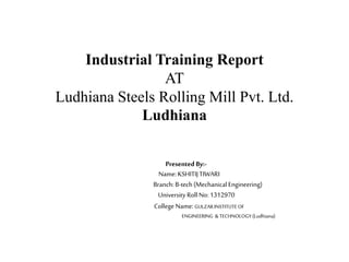 Industrial Training Report
AT
Ludhiana Steels Rolling Mill Pvt. Ltd.
Ludhiana
Presented By:-
Name:KSHITIJTIWARI
Branch: B-tech (Mechanical Engineering)
UniversityRoll No: 1312970
College Name: GULZARINSTITUTEOF
ENGINEERING &TECHNOLOGY(Ludhiana)
 