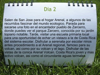 Dia 2 Salen de San Jose para el hogar Arenal, a algunos de las recurridos fascinar del mundo ecologico. Parada para sacarse una foto en el encantador pueblo de Zarcerro, donde puedes ver el parque Zarcero, conocida por su jardin topiario notable. Tarde, visitar una escuela primaria local para una oportunidad de echar un vistazo a la de Costa Rica del sistema escolar. Disfrutar a serenata por escolar ninos antes procedimiento a el Arenal regional, famoso para su volcan, asi como por su volcan y el lago. Disfrutar de las vistas de la conica Arenal Volcan. Costa Rica's joven y mas activo volcan, asi como el circundante aguas termales 