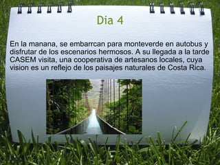 Dia 4 En la manana, se embarrcan para monteverde en autobus y disfrutar de los escenarios hermosos. A su llegada a la tarde CASEM visita, una cooperativa de artesanos locales, cuya vision es un reflejo de los paisajes naturales de Costa Rica. 