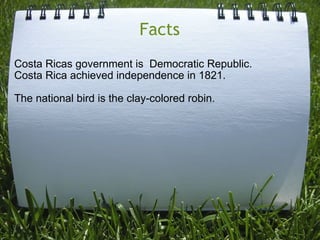 Facts Costa Ricas government is  Democratic Republic. Costa Rica achieved independence in 1821.   The national bird is the clay-colored robin.       