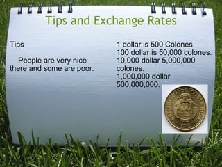 Tips and Exchange Rates Tips      People are very nice there and some are poor. 1 dollar is 500 Colones. 100 dollar is 50,000 colones. 10,000 dollar 5,000,000 colones. 1,000,000 dollar 500,000,000. 