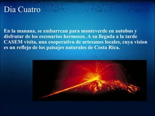Dia Cuatro En la manana, se embarrcan para monteverde en autobus y disfrutar de los escenarios hermosos. A su llegada a la tarde CASEM visita, una cooperativa de artesanos locales, cuya vision es un reflejo de los paisajes naturales de Costa Rica. 