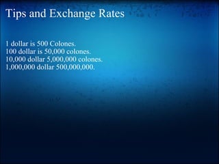 Tips and Exchange Rates 1 dollar is 500 Colones. 100 dollar is 50,000 colones. 10,000 dollar 5,000,000 colones. 1,000,000 dollar 500,000,000. 