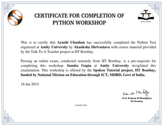 This is to certify that Ayushi Chauhan has successfully completed the Python Test
organized at Amity University by Akanksha Shrivastava with course material provided
by the Talk To A Teacher project at IIT Bombay.
Passing an online exam, conducted remotely from IIT Bombay, is a pre-requisite for
completing this workshop. Sumita Gupta at Amity University invigilated this
examination. This workshop is offered by the Spoken Tutorial project, IIT Bombay,
funded by National Mission on Education through ICT, MHRD, Govt of India.
16 Jan 2014
FcDuZwVlXa
Powered by TCPDF (www.tcpdf.org)
 
