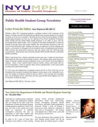 A Project of the Public Health
Student Group
Letter From the Editor, Anne Majsterek RD, IBCLC
SPRING 2011
Letter From the Editor 1
NYC DOHMH Team Epi 1
Public Health Professionals’
Groundbreaking Work
2
Perspective and Renewed
Enthusiasm at APHA
2
Addressing Social Justice 3
An Interview with Dr. Diana
Silver and Dr. Farzana Kapadia
4/5
Public Health
Accomplishments
5/6
London: HIV Prevention and
Counseling
6
Puebla, Mexico: Lessons in
Border Crossing
7
Ellis Island, A Past Integral To
Public Health Future
8/9
The Food Bank for NYC
CookShop Classroom
9
Public Health Events 10
Executive Board 11
Co-Editor Letters 12
INSIDE THIS ISSUE:
New York City Department of Health and Mental Hygiene Team Epi
By: Meredith Miller
Team Epi is a volunteer group of graduate
public health and professional students
who are trained by the New York City
Department of Heath and Mental Hygiene
to help respond to outbreaks in New York
City. Not only is this a great way to get
hands on experience in outbreak
investigation processes, but also an
opportunity to meet other students and
network with public health professionals.
In order to be a part of Team Epi,
volunteers must attend a 2 hour training
session, which provides fundamental
information about case interviewing,
disease investigation protocols, disease
surveillance, and public health preparedness
protocols. Within a week of training, I
received an email, calling on volunteers to
help with an investigation! The training
only happens two or three times a year and
the next one is in June 2011.
For more information and to register for the
next training session (which will fill up
because there are limited spaces!), contact:
Heather Hanson,
MP H R es ear c h
S c i e nt i s t N Y C
D e p a r t me n t o f
Health and Mental
Hygiene Bureau of
C o m m u n i c a b l e
Disease.
hhanson@health
.nyc.gov Meredith Miller
International Track
Whether a May 2011 anticipated graduate, a graduate student in the continuum of the
degree, or faculty and staff, this Spring has presented some exciting changes for the school
in which we all are active members. Recently the New York University Master of Public
Health degree program was born out of a pairing of the former Steinhardt Community
Public Health and the Global Public Health programs in an effort to grow with the
developing field of public health. NYU‘s response to the public health field is a continued
attempt to provide future and current students the most germane education in this our
ever-evolving field and world. Students can expect an expansion in course offerings and
faculty, a community of colleagues with an increased variety of experiences and interests,
fuller training and professional resources, and can choose from the following three
concentrations: International and Community Health, Public Health Nutrition, and Global
Health Leadership.
When I interviewed for a dietetic internship several years ago, I asked my interviewers
what benefit do they receive from hosting an intern. The response spoke to the inquisitive
nature of having a student, but more poignantly to the current nature of the knowledge of
students. Since, I have myself hosted numerous dietetic interns, and found, like my
previous preceptors, a draw to question these interns regarding their current and usually
exciting school-derived knowledge.
So if the pace and expectations of graduate school and life in New York City do not
already provide consistent reminders that change is always upon us, be it desirable or not,
may this merger of programs remind us that our field is ever evolving and in keeping
pace, we are keeping current, which does not only represent that which happens now, but
as well how we direct our future.
Anne Majsterek RD, IBCLC, Newsletter Editor
Public Health Student Group Newsletter
 