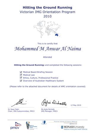 This is to certify that
Mohammed M Anwar Al Naima
Hitting the Ground Running: and completed the following sessions:
Medical Board Briefing Session
Medical Law
Ethics, Culture, Professional Practice
Overview of Australian Healthcare System
Hitting the Ground Running
Victorian IMG Orientation Program
2010
(Please refer to the attached document for details of AMC orientation covered)
Attended
12 May 2010
Ms Kylie Nicholls
IMG Manager, PMCV
Dr Sean Fabri
Chair, IMG Subcommittee, PMCV
 